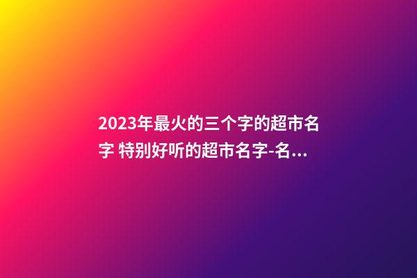 2023年最火的三个字的超市名字 特别好听的超市名字-名学网-第1张-店铺起名-玄机派
